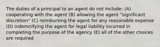 The duties of a principal to an agent do not include: (A) cooperating with the agent (B) allowing the agent "significant discretion" (C) reimbursing the agent for any reasonable expense (D) indemnifying the agent for legal liability incurred in completing the purpose of the agency (E) all of the other choices are required