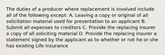 The duties of a producer where replacement is involved include all of the following except: A. Leaving a copy or original of all solicitation material used for presentation to an applicant B. Submit all expenses to creditors C. Provide the replacing insurer a copy of all soliciting material D. Provide the replacing insurer a statement signed by the applicant as to whether or not he or she has existing Life insurance