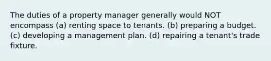 The duties of a property manager generally would NOT encompass (a) renting space to tenants. (b) preparing a budget. (c) developing a management plan. (d) repairing a tenant's trade fixture.