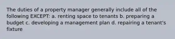 The duties of a property manager generally include all of the following EXCEPT: a. renting space to tenants b. preparing a budget c. developing a management plan d. repairing a tenant's fixture