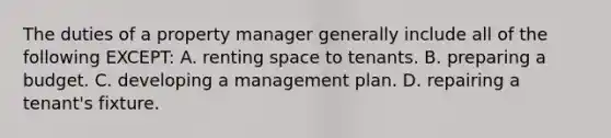 The duties of a property manager generally include all of the following EXCEPT: A. renting space to tenants. B. preparing a budget. C. developing a management plan. D. repairing a tenant's fixture.