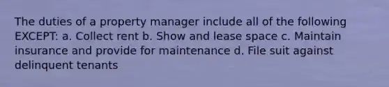 The duties of a property manager include all of the following EXCEPT: a. Collect rent b. Show and lease space c. Maintain insurance and provide for maintenance d. File suit against delinquent tenants