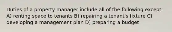 Duties of a property manager include all of the following except: A) renting space to tenants B) repairing a tenant's fixture C) developing a management plan D) preparing a budget