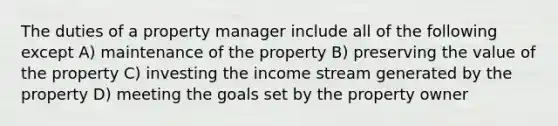 The duties of a property manager include all of the following except A) maintenance of the property B) preserving the value of the property C) investing the income stream generated by the property D) meeting the goals set by the property owner