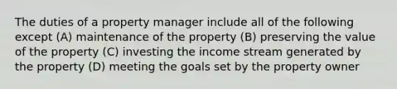 The duties of a property manager include all of the following except (A) maintenance of the property (B) preserving the value of the property (C) investing the income stream generated by the property (D) meeting the goals set by the property owner