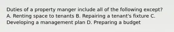 Duties of a property manger include all of the following except? A. Renting space to tenants B. Repairing a tenant's fixture C. Developing a management plan D. Preparing a budget