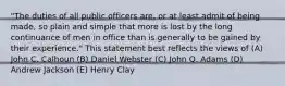 "The duties of all public officers are, or at least admit of being made, so plain and simple that more is lost by the long continuance of men in office than is generally to be gained by their experience." This statement best reflects the views of (A) John C. Calhoun (B) Daniel Webster (C) John Q. Adams (D) Andrew Jackson (E) Henry Clay