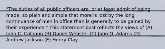 "The duties of all public officers are, or at least admit of being made, so plain and simple that more is lost by the long continuance of men in office than is generally to be gained by their experience." This statement best reflects the views of (A) John C. Calhoun (B) Daniel Webster (C) John Q. Adams (D) Andrew Jackson (E) Henry Clay