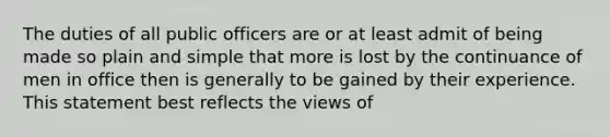 The duties of all public officers are or at least admit of being made so plain and simple that more is lost by the continuance of men in office then is generally to be gained by their experience. This statement best reflects the views of