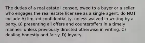 The duties of a real estate licensee, owed to a buyer or a seller who engages the real estate licensee as a single agent, do NOT include A) limited confidentiality, unless waived in writing by a party. B) presenting all offers and counteroffers in a timely manner, unless previously directed otherwise in writing. C) dealing honestly and fairly. D) loyalty.