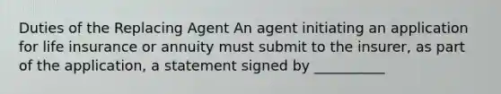 Duties of the Replacing Agent An agent initiating an application for life insurance or annuity must submit to the insurer, as part of the application, a statement signed by __________