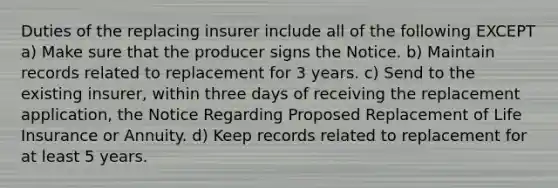 Duties of the replacing insurer include all of the following EXCEPT a) Make sure that the producer signs the Notice. b) Maintain records related to replacement for 3 years. c) Send to the existing insurer, within three days of receiving the replacement application, the Notice Regarding Proposed Replacement of Life Insurance or Annuity. d) Keep records related to replacement for at least 5 years.