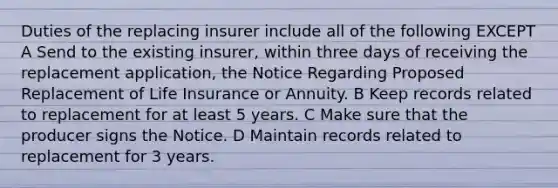 Duties of the replacing insurer include all of the following EXCEPT A Send to the existing insurer, within three days of receiving the replacement application, the Notice Regarding Proposed Replacement of Life Insurance or Annuity. B Keep records related to replacement for at least 5 years. C Make sure that the producer signs the Notice. D Maintain records related to replacement for 3 years.