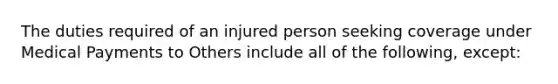 The duties required of an injured person seeking coverage under Medical Payments to Others include all of the following, except: