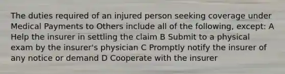 The duties required of an injured person seeking coverage under Medical Payments to Others include all of the following, except: A Help the insurer in settling the claim B Submit to a physical exam by the insurer's physician C Promptly notify the insurer of any notice or demand D Cooperate with the insurer