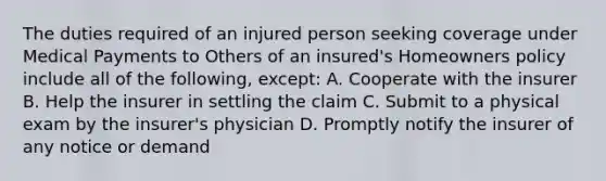 The duties required of an injured person seeking coverage under Medical Payments to Others of an insured's Homeowners policy include all of the following, except: A. Cooperate with the insurer B. Help the insurer in settling the claim C. Submit to a physical exam by the insurer's physician D. Promptly notify the insurer of any notice or demand