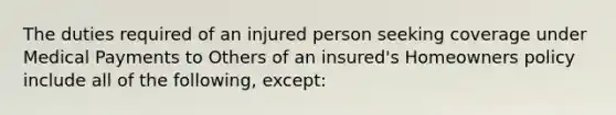 The duties required of an injured person seeking coverage under Medical Payments to Others of an insured's Homeowners policy include all of the following, except: