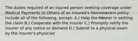 The duties required of an injured person seeking coverage under Medical Payments to Others of an insured's Homeowners policy include all of the following, except: A.) Help the insurer in settling the claim B.) Cooperate with the insurer C.) Promptly notify the insurer of any notice or demand D.) Submit to a physical exam by the insurer's physician