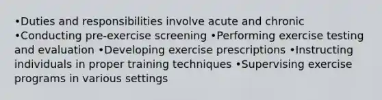 •Duties and responsibilities involve acute and chronic •Conducting pre-exercise screening •Performing exercise testing and evaluation •Developing exercise prescriptions •Instructing individuals in proper training techniques •Supervising exercise programs in various settings