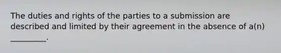 The duties and rights of the parties to a submission are described and limited by their agreement in the absence of a(n) _________.