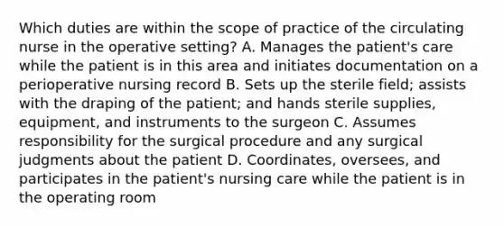 Which duties are within the scope of practice of the circulating nurse in the operative setting? A. Manages the patient's care while the patient is in this area and initiates documentation on a perioperative nursing record B. Sets up the sterile field; assists with the draping of the patient; and hands sterile supplies, equipment, and instruments to the surgeon C. Assumes responsibility for the surgical procedure and any surgical judgments about the patient D. Coordinates, oversees, and participates in the patient's nursing care while the patient is in the operating room