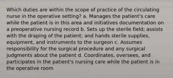 Which duties are within the scope of practice of the circulating nurse in the operative setting? a. Manages the patient's care while the patient is in this area and initiatives documentation on a preoperative nursing record b. Sets up the sterile field; assists with the draping of the patient; and hands sterile supplies, equipment, and instruments to the surgeon c. Assumes responsibility for the surgical procedure and any surgical judgments about the patient d. Coordinates, oversees, and participates in the patient's nursing care while the patient is in the operative room