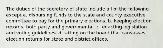 The duties of the secretary of state include all of the following except a. disbursing funds to the state and county executive committee to pay for the primary elections. b. keeping election records, both party and governmental. c. enacting legislation and voting guidelines. d. sitting on the board that canvasses election returns for state and district offices.