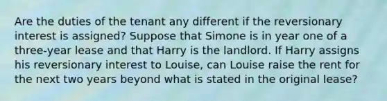 Are the duties of the tenant any different if the reversionary interest is assigned? Suppose that Simone is in year one of a three-year lease and that Harry is the landlord. If Harry assigns his reversionary interest to Louise, can Louise raise the rent for the next two years beyond what is stated in the original lease?