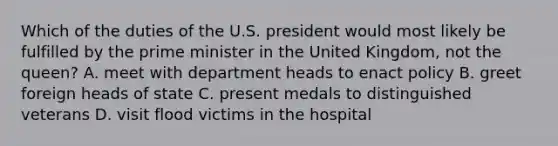 Which of the duties of the U.S. president would most likely be fulfilled by the prime minister in the United Kingdom, not the queen? A. meet with department heads to enact policy B. greet foreign heads of state C. present medals to distinguished veterans D. visit flood victims in the hospital