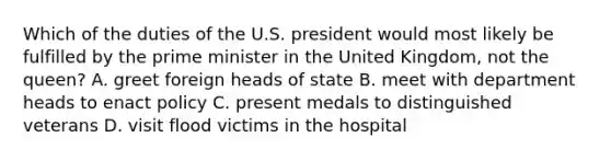 Which of the duties of the U.S. president would most likely be fulfilled by the prime minister in the United Kingdom, not the queen? A. greet foreign heads of state B. meet with department heads to enact policy C. present medals to distinguished veterans D. visit flood victims in the hospital