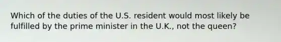 Which of the duties of the U.S. resident would most likely be fulfilled by the <a href='https://www.questionai.com/knowledge/kUi3eRLHE0-prime-minister' class='anchor-knowledge'>prime minister</a> in the U.K., not the queen?