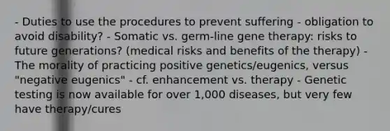 - Duties to use the procedures to prevent suffering - obligation to avoid disability? - Somatic vs. germ-line gene therapy: risks to future generations? (medical risks and benefits of the therapy) - The morality of practicing positive genetics/eugenics, versus "negative eugenics" - cf. enhancement vs. therapy - Genetic testing is now available for over 1,000 diseases, but very few have therapy/cures