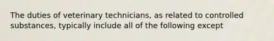 The duties of veterinary technicians, as related to controlled substances, typically include all of the following except