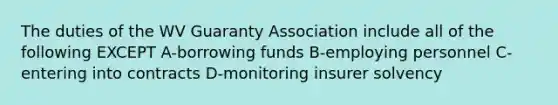 The duties of the WV Guaranty Association include all of the following EXCEPT A-borrowing funds B-employing personnel C-entering into contracts D-monitoring insurer solvency