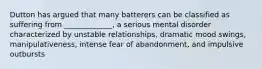 Dutton has argued that many batterers can be classified as suffering from _____________, a serious mental disorder characterized by unstable relationships, dramatic mood swings, manipulativeness, intense fear of abandonment, and impulsive outbursts