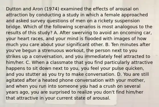 Dutton and Aron (1974) examined the effects of arousal on attraction by conducting a study in which a female approached and asked survey questions of men on a rickety suspension bridge. Which of the following scenarios is most analogous to the results of this study? A. After swerving to avoid an oncoming car, your heart races, and your mind is flooded with images of how much you care about your significant other. B. Ten minutes after you've begun a strenuous workout, the person next to you strikes up a conversation, and you immediately feel attracted to him/her. C. When a classmate that you find particularly attractive happens to sit down next to you, you feel your pulse quicken, and you stutter as you try to make conversation. D. You are still agitated after a heated phone conversation with your mother, and when you run into someone you had a crush on several years ago, you are surprised to realize you don't find him/her that attractive in your current state of arousal.