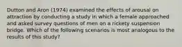 Dutton and Aron (1974) examined the effects of arousal on attraction by conducting a study in which a female approached and asked survey questions of men on a rickety suspension bridge. Which of the following scenarios is most analogous to the results of this study?