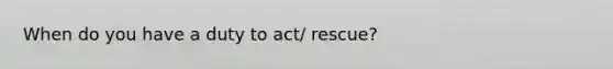 When do you have a duty to act/ rescue?