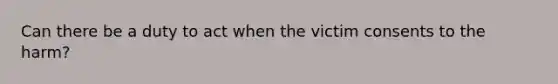 Can there be a duty to act when the victim consents to the harm?