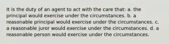 It is the duty of an agent to act with the care that: a. the principal would exercise under the circumstances. b. a reasonable principal would exercise under the circumstances. c. a reasonable juror would exercise under the circumstances. d. a reasonable person would exercise under the circumstances.