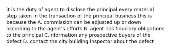 it is the duty of agent to disclose the principal every material step taken in the transaction of the principal business this is because the A. commission can be adjusted up or down according to the agent's efforts B. agent has fiduciary obligations to the principal C.information any prospective buyers of the defect D. contact the city building inspector about the defect