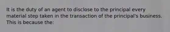 It is the duty of an agent to disclose to the principal every material step taken in the transaction of the principal's business. This is because the: