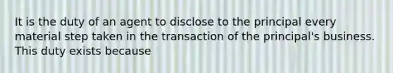 It is the duty of an agent to disclose to the principal every material step taken in the transaction of the principal's business. This duty exists because