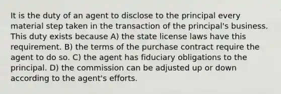 It is the duty of an agent to disclose to the principal every material step taken in the transaction of the principal's business. This duty exists because A) the state license laws have this requirement. B) the terms of the purchase contract require the agent to do so. C) the agent has fiduciary obligations to the principal. D) the commission can be adjusted up or down according to the agent's efforts.