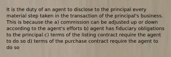 It is the duty of an agent to disclose to the principal every material step taken in the transaction of the principal's business. This is because the a) commission can be adjusted up or down according to the agent's efforts b) agent has fiduciary obligations to the principal c) terms of the listing contract require the agent to do so d) terms of the purchase contract require the agent to do so