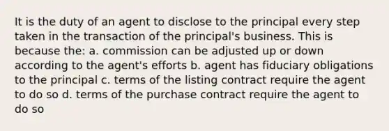 It is the duty of an agent to disclose to the principal every step taken in the transaction of the principal's business. This is because the: a. commission can be adjusted up or down according to the agent's efforts b. agent has fiduciary obligations to the principal c. terms of the listing contract require the agent to do so d. terms of the purchase contract require the agent to do so