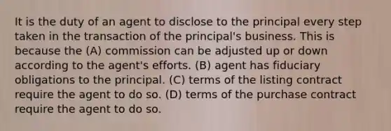 It is the duty of an agent to disclose to the principal every step taken in the transaction of the principal's business. This is because the (A) commission can be adjusted up or down according to the agent's efforts. (B) agent has fiduciary obligations to the principal. (C) terms of the listing contract require the agent to do so. (D) terms of the purchase contract require the agent to do so.