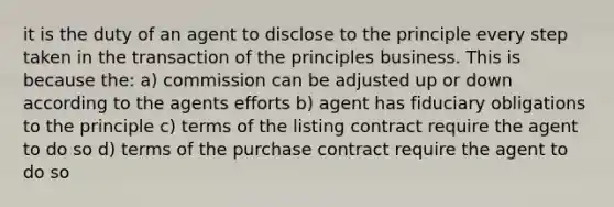 it is the duty of an agent to disclose to the principle every step taken in the transaction of the principles business. This is because the: a) commission can be adjusted up or down according to the agents efforts b) agent has fiduciary obligations to the principle c) terms of the listing contract require the agent to do so d) terms of the purchase contract require the agent to do so