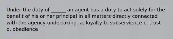 Under the duty of ______ an agent has a duty to act solely for the benefit of his or her principal in all matters directly connected with the agency undertaking. a. loyalty b. subservience c. trust d. obedience