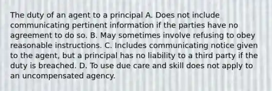 The duty of an agent to a principal A. Does not include communicating pertinent information if the parties have no agreement to do so. B. May sometimes involve refusing to obey reasonable instructions. C. Includes communicating notice given to the agent, but a principal has no liability to a third party if the duty is breached. D. To use due care and skill does not apply to an uncompensated agency.